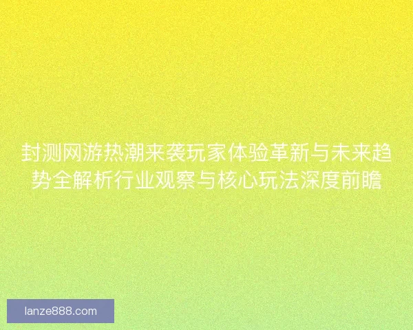 封测网游热潮来袭玩家体验革新与未来趋势全解析行业观察与核心玩法深度前瞻